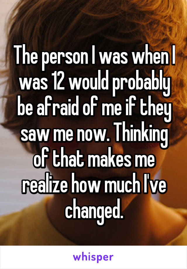 The person I was when I was 12 would probably be afraid of me if they saw me now. Thinking of that makes me realize how much I've changed.