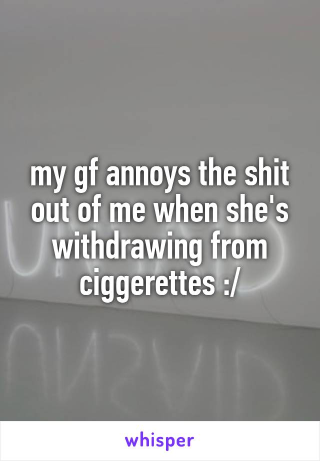 my gf annoys the shit out of me when she's withdrawing from ciggerettes :/