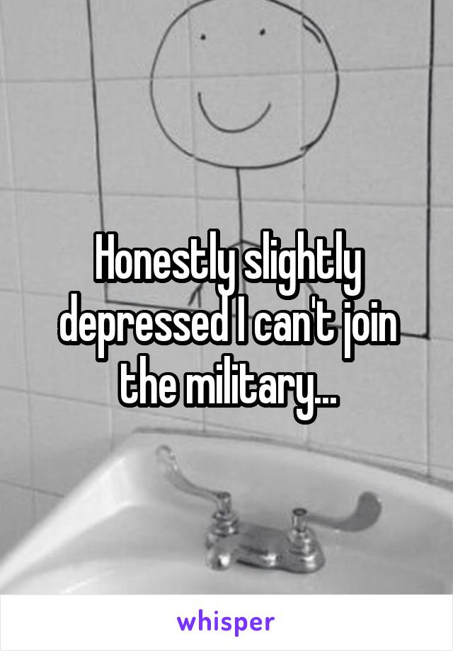 Honestly slightly depressed I can't join the military...