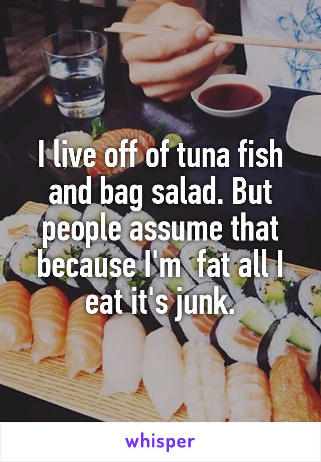 I live off of tuna fish and bag salad. But people assume that because I'm  fat all I eat it's junk.