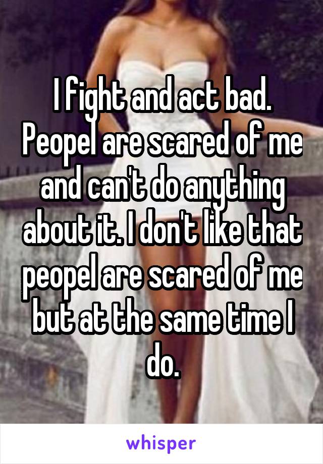 I fight and act bad. Peopel are scared of me and can't do anything about it. I don't like that peopel are scared of me but at the same time I do.