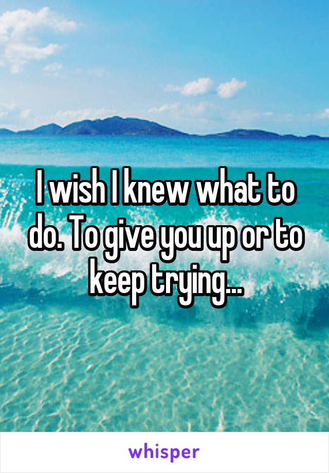 I wish I knew what to do. To give you up or to keep trying...