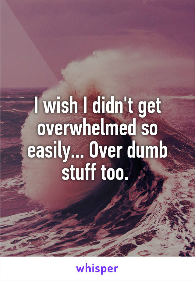 I wish I didn't get overwhelmed so easily... Over dumb stuff too. 