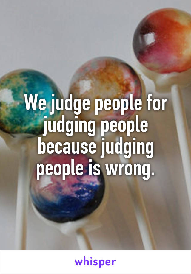 We judge people for judging people because judging people is wrong.