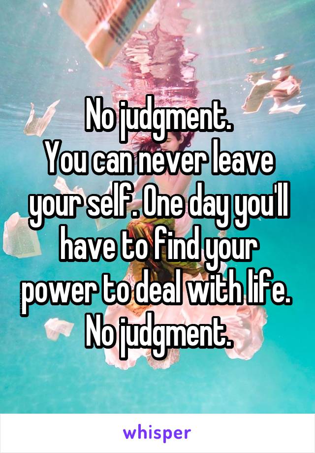 No judgment.
You can never leave your self. One day you'll have to find your power to deal with life. 
No judgment.