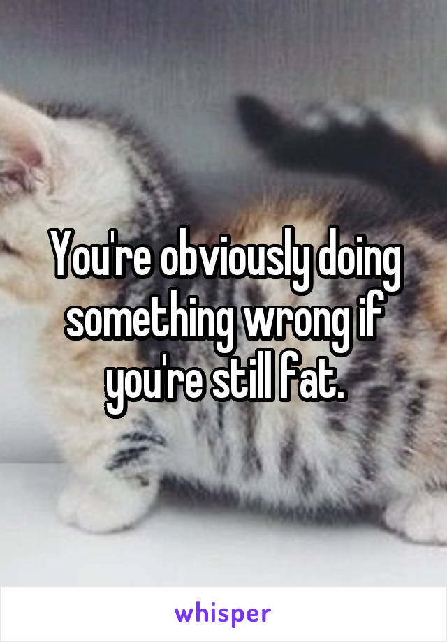 You're obviously doing something wrong if you're still fat.