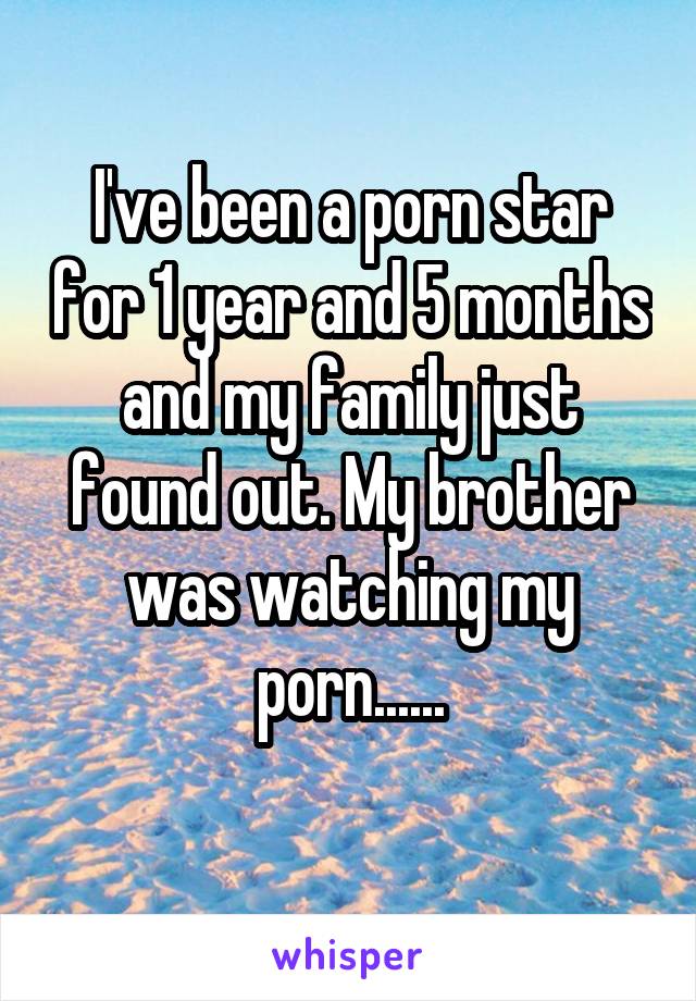 I've been a porn star for 1 year and 5 months and my family just found out. My brother was watching my porn......
