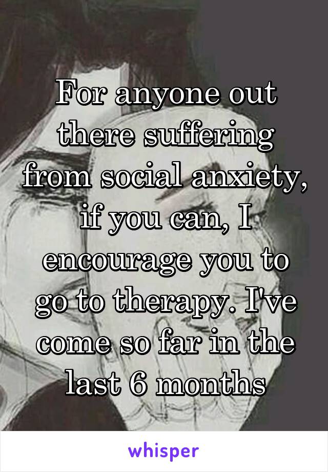 For anyone out there suffering from social anxiety, if you can, I encourage you to go to therapy. I've come so far in the last 6 months