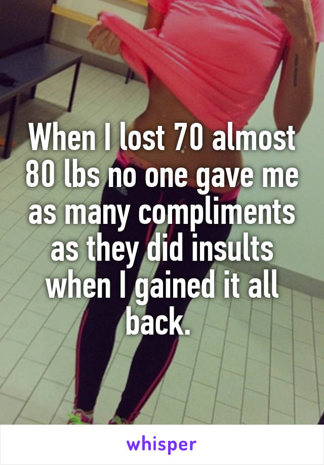 When I lost 70 almost 80 lbs no one gave me as many compliments as they did insults when I gained it all back. 