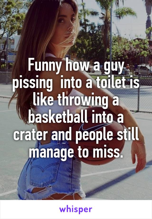 Funny how a guy pissing  into a toilet is like throwing a basketball into a crater and people still manage to miss.