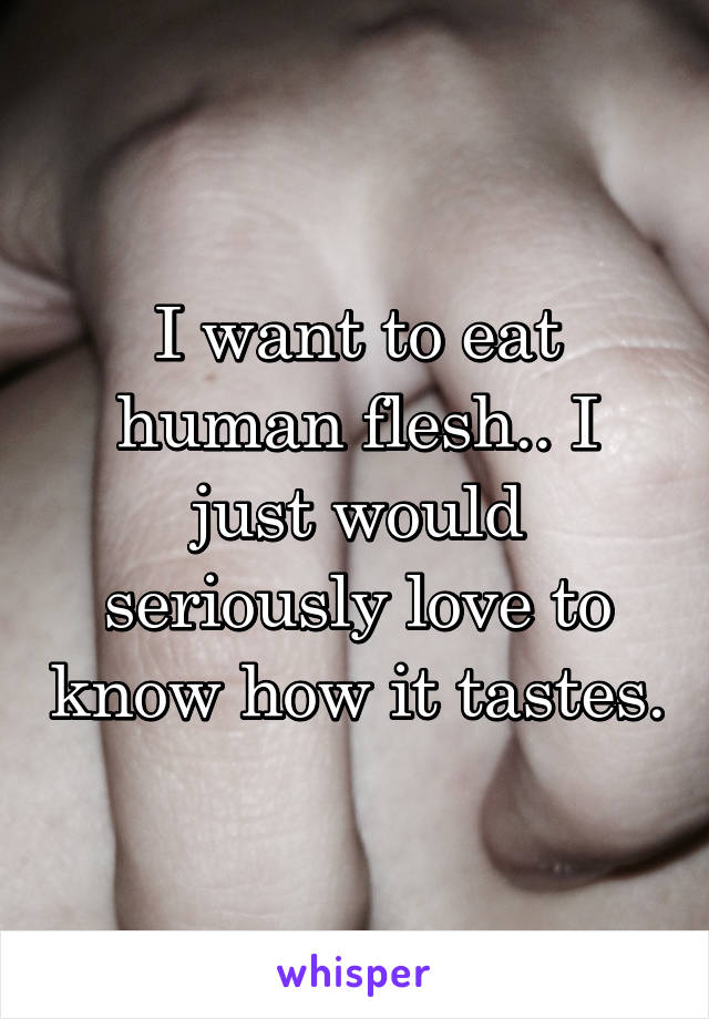 I want to eat human flesh.. I just would seriously love to know how it tastes.