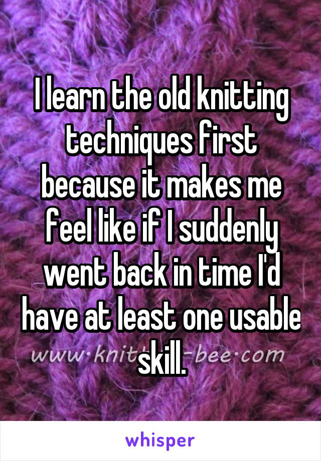 I learn the old knitting techniques first because it makes me feel like if I suddenly went back in time I'd have at least one usable skill.