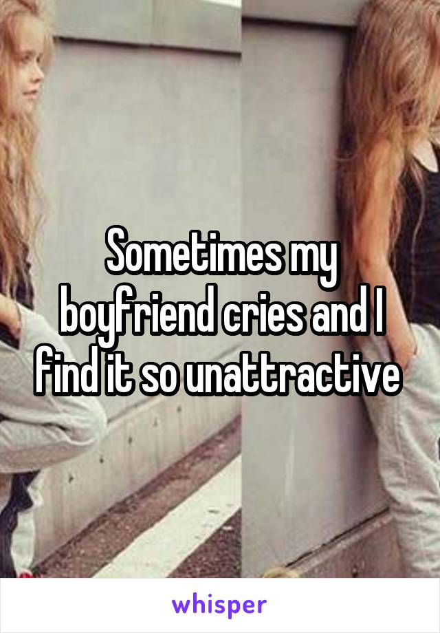 Sometimes my boyfriend cries and I find it so unattractive 