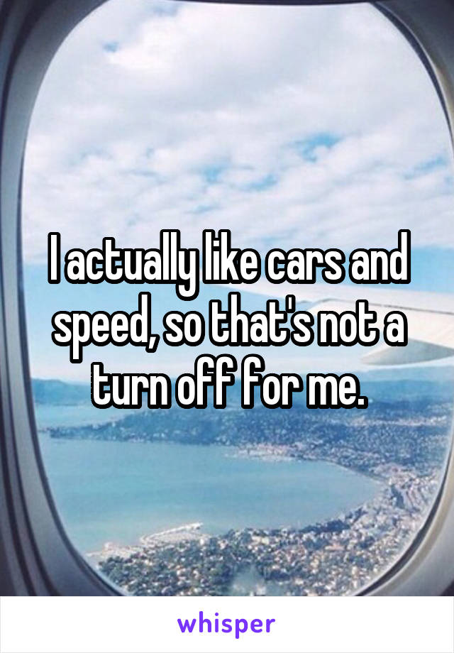 I actually like cars and speed, so that's not a turn off for me.