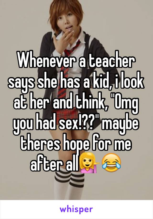 Whenever a teacher says she has a kid, i look at her and think, "Omg you had sex!??" maybe theres hope for me after all💁😂