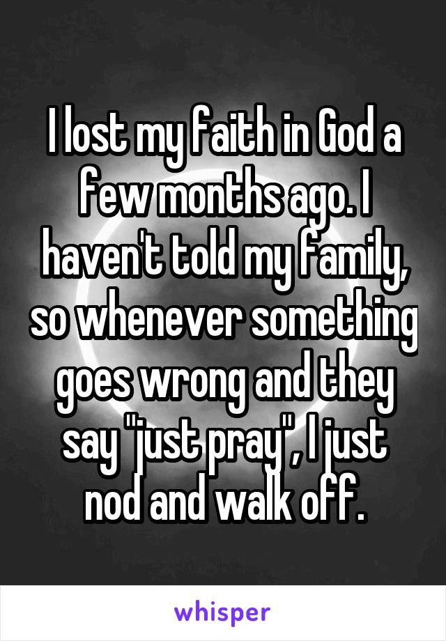 I lost my faith in God a few months ago. I haven't told my family, so whenever something goes wrong and they say "just pray", I just nod and walk off.