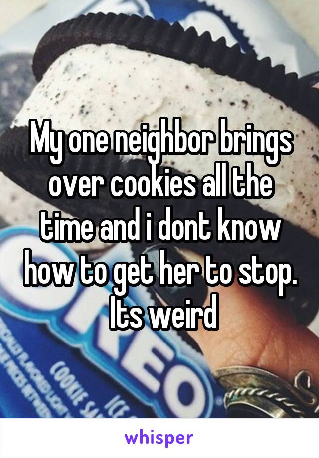 My one neighbor brings over cookies all the time and i dont know how to get her to stop.  Its weird