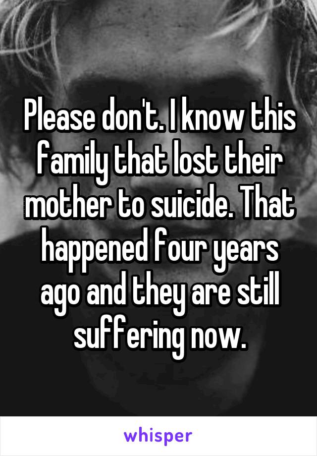 Please don't. I know this family that lost their mother to suicide. That happened four years ago and they are still suffering now.