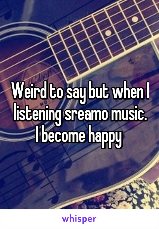 Weird to say but when I listening sreamo music. I become happy 