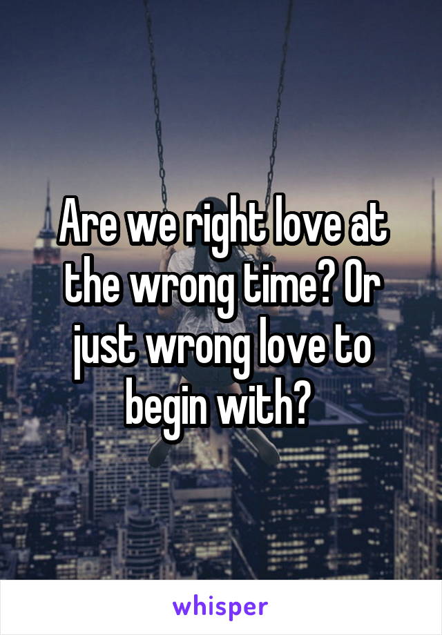 Are we right love at the wrong time? Or just wrong love to begin with? 