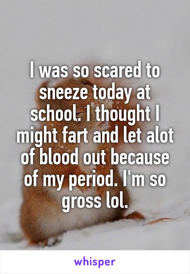 I was so scared to sneeze today at school. I thought I might fart and let alot of blood out because of my period. I'm so gross lol.