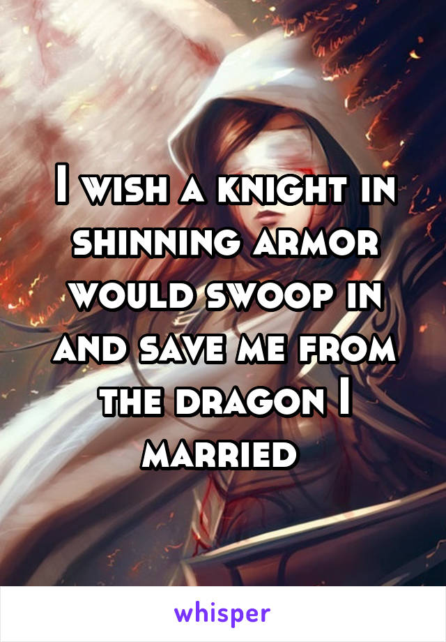 I wish a knight in shinning armor would swoop in and save me from the dragon I married 