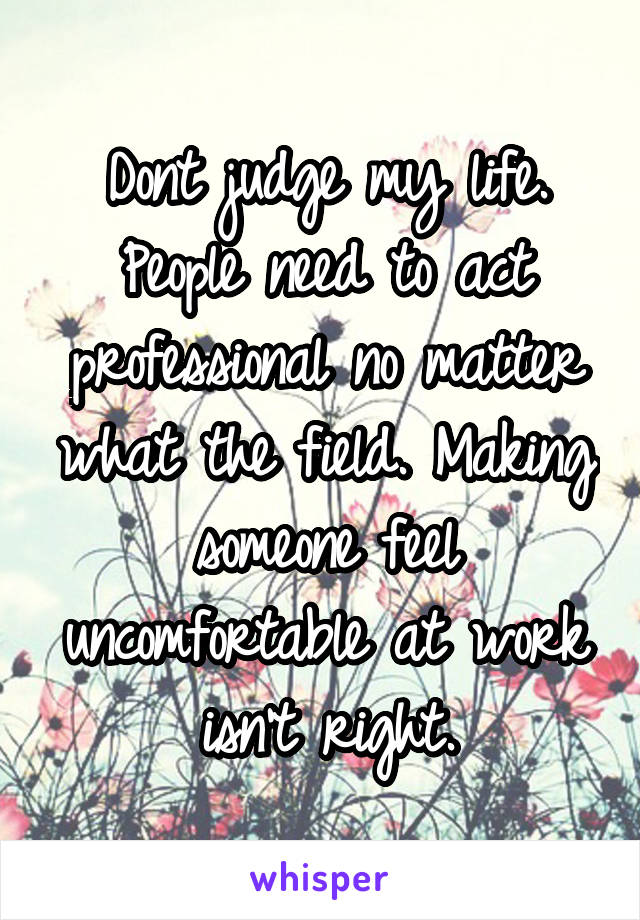 Dont judge my life. People need to act professional no matter what the field. Making someone feel uncomfortable at work isn't right.