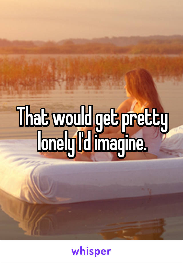 That would get pretty lonely I'd imagine.