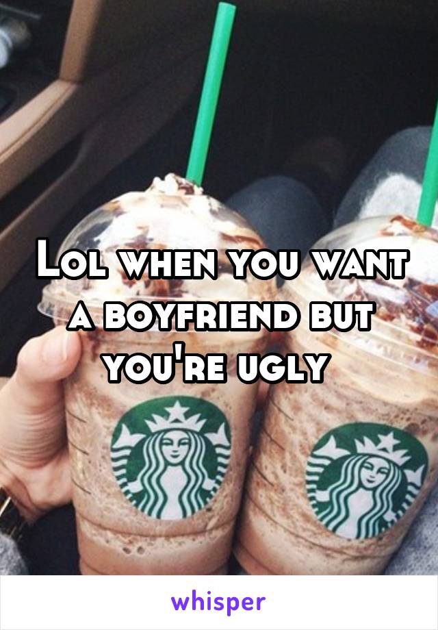 Lol when you want a boyfriend but you're ugly 