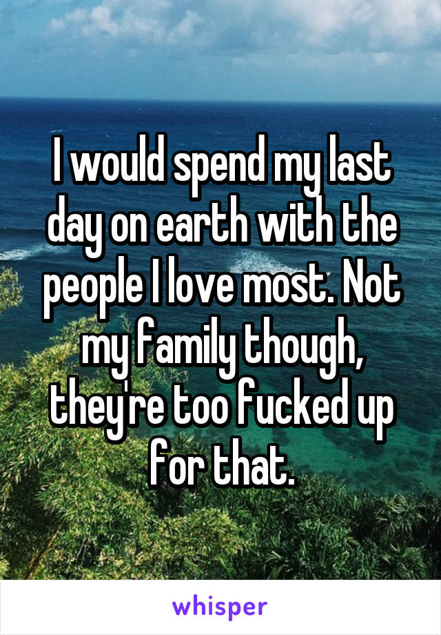 I would spend my last day on earth with the people I love most. Not my family though, they're too fucked up for that.