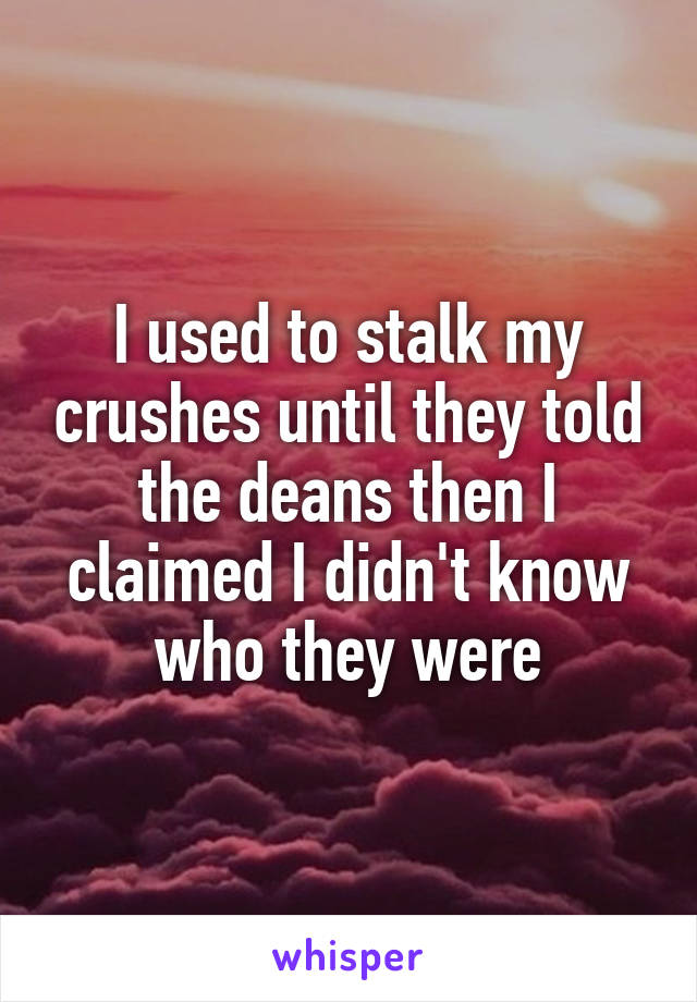 I used to stalk my crushes until they told the deans then I claimed I didn't know who they were