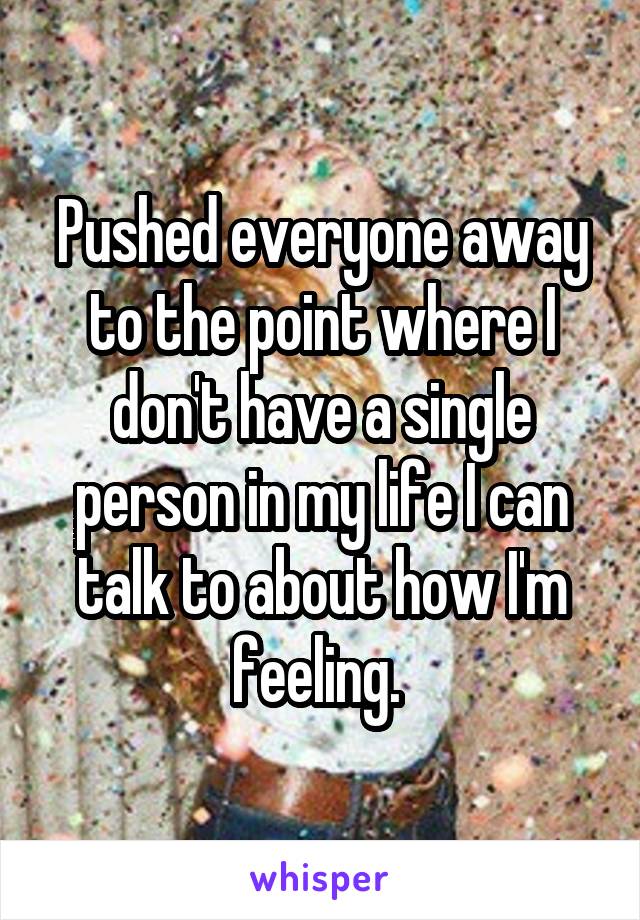 Pushed everyone away to the point where I don't have a single person in my life I can talk to about how I'm feeling. 