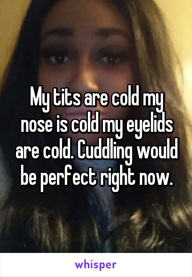 My tits are cold my nose is cold my eyelids are cold. Cuddling would be perfect right now.