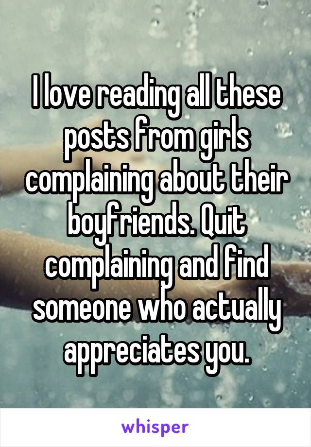 I love reading all these posts from girls complaining about their boyfriends. Quit complaining and find someone who actually appreciates you.