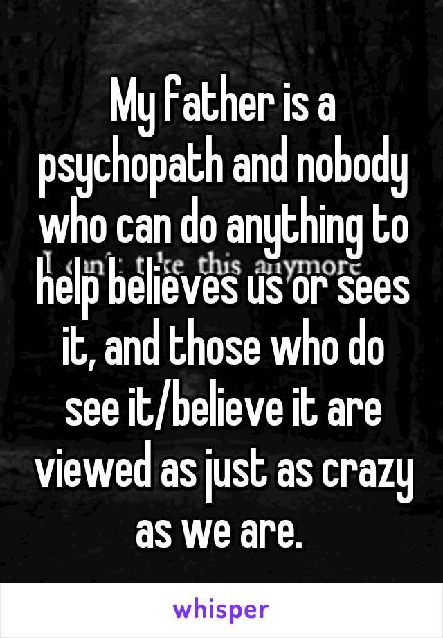 My father is a psychopath and nobody who can do anything to help believes us or sees it, and those who do see it/believe it are viewed as just as crazy as we are. 