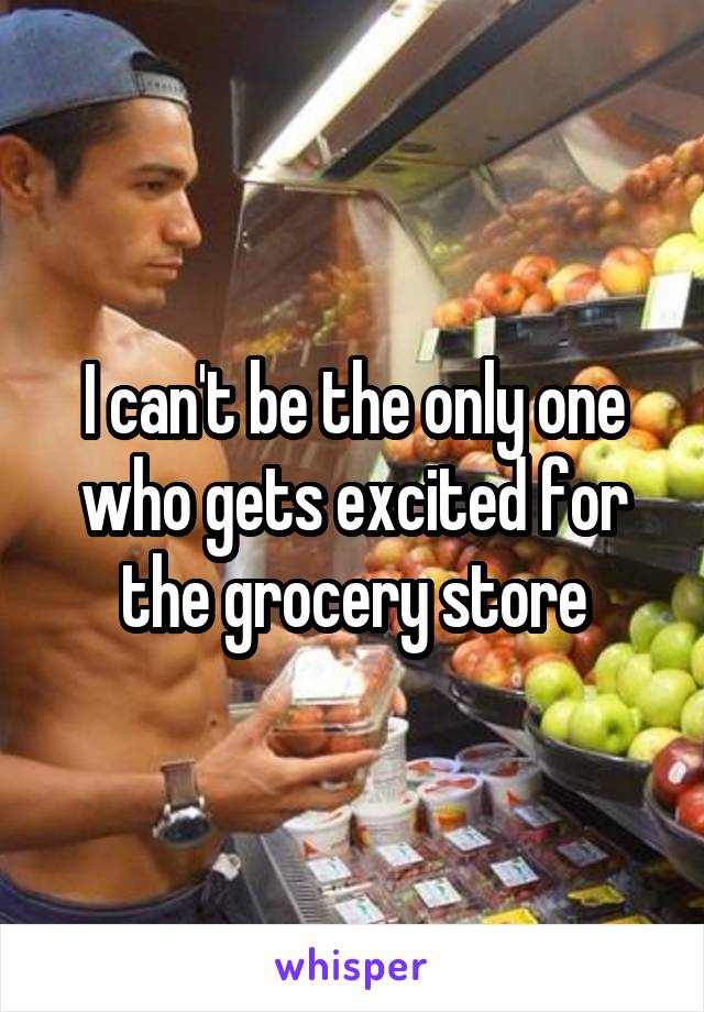 I can't be the only one who gets excited for the grocery store