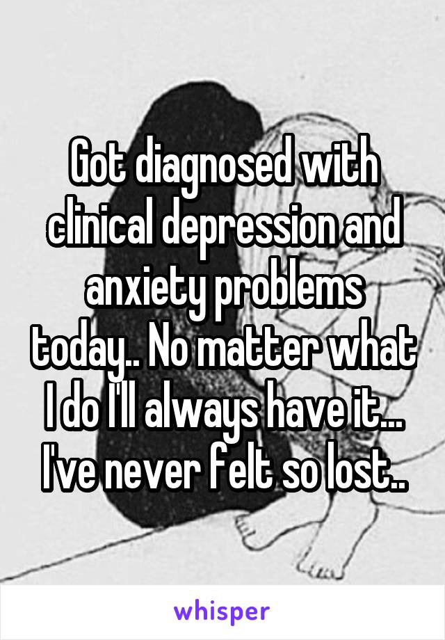 Got diagnosed with clinical depression and anxiety problems today.. No matter what I do I'll always have it...
I've never felt so lost..