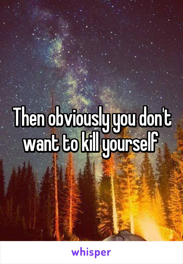 Then obviously you don't want to kill yourself 