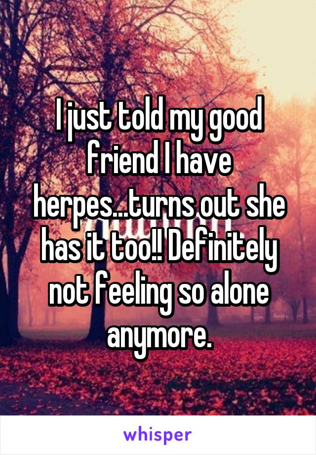 I just told my good friend I have herpes...turns out she has it too!! Definitely not feeling so alone anymore.