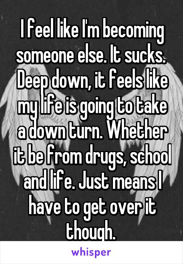 I feel like I'm becoming someone else. It sucks.  Deep down, it feels like my life is going to take a down turn. Whether it be from drugs, school and life. Just means I have to get over it though. 