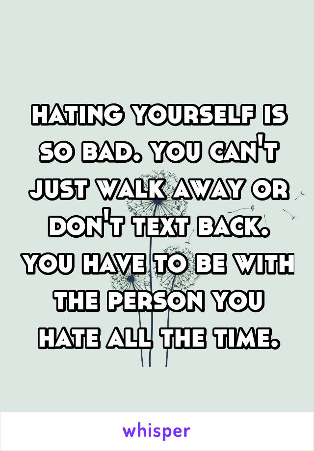 hating yourself is so bad. you can't just walk away or don't text back. you have to be with the person you hate all the time.