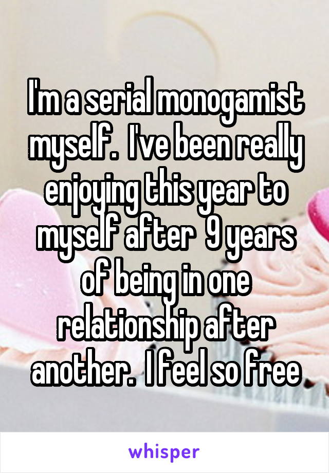 I'm a serial monogamist myself.  I've been really enjoying this year to myself after  9 years of being in one relationship after another.  I feel so free