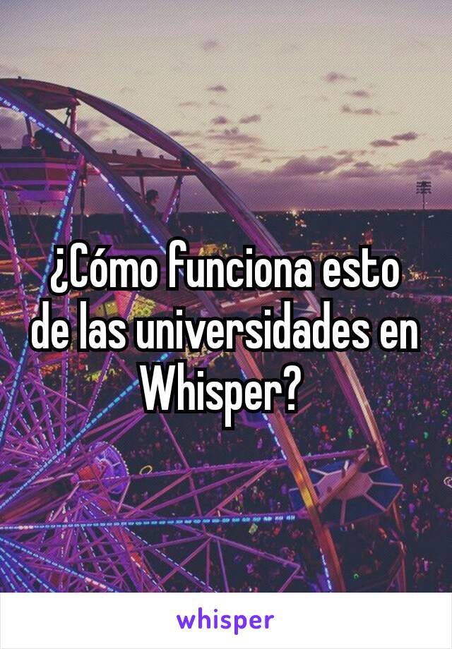 ¿Cómo funciona esto de las universidades en Whisper? 