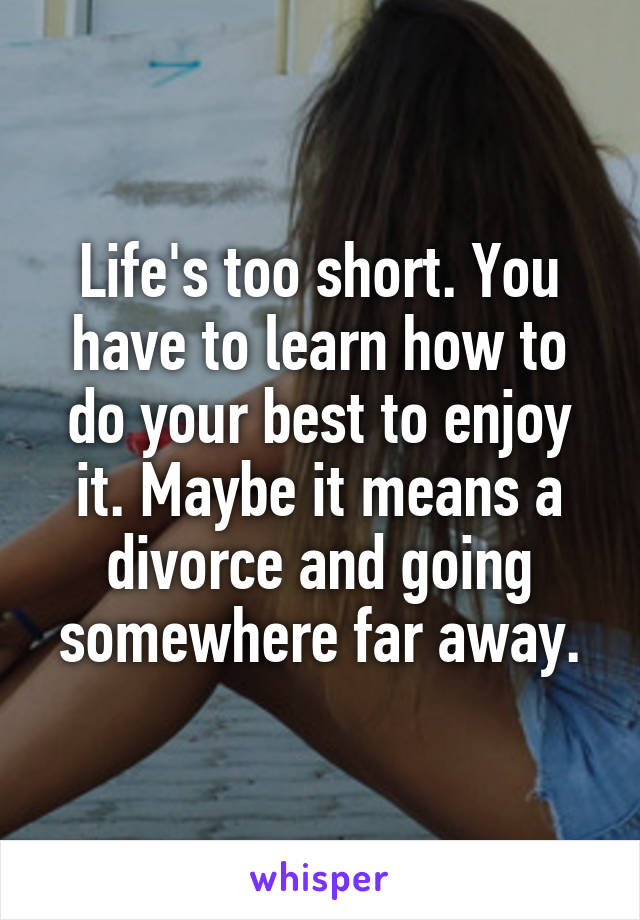 Life's too short. You have to learn how to do your best to enjoy it. Maybe it means a divorce and going somewhere far away.