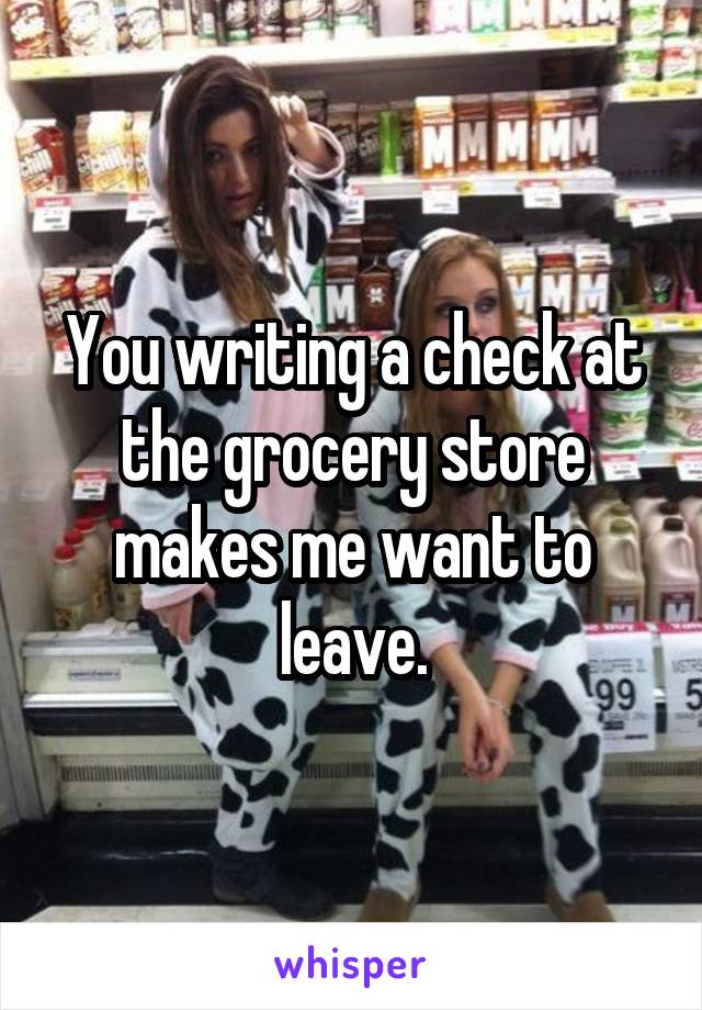 You writing a check at the grocery store makes me want to leave.