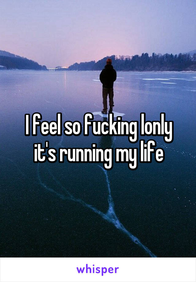 I feel so fucking lonly it's running my life