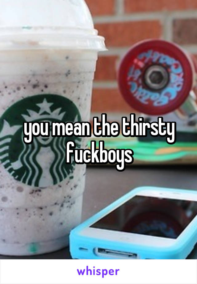 you mean the thirsty fuckboys