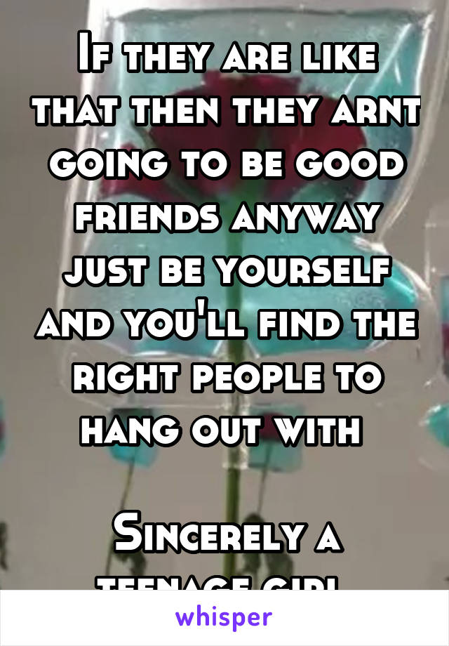 If they are like that then they arnt going to be good friends anyway just be yourself and you'll find the right people to hang out with 

Sincerely a teenage girl 