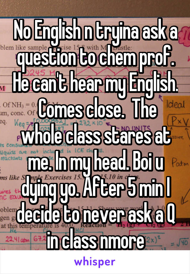 No English n tryina ask a question to chem prof. He can't hear my English.  Comes close.  The whole class stares at me. In my head. Boi u dying yo. After 5 min I decide to never ask a Q in class nmore