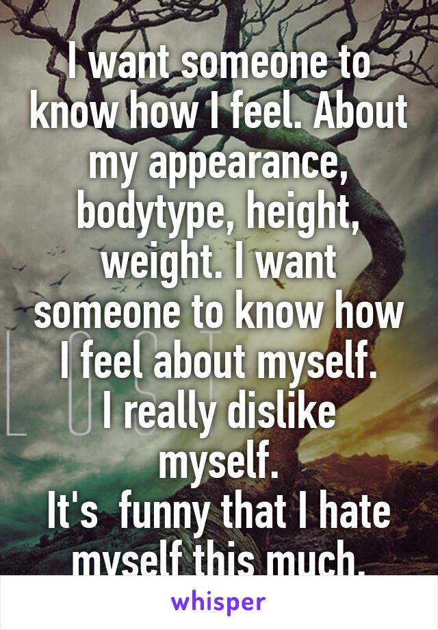 I want someone to know how I feel. About my appearance, bodytype, height, weight. I want someone to know how I feel about myself.
I really dislike myself.
It's  funny that I hate myself this much.